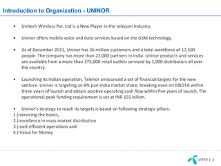 Introduction to Organization - UNINOR

   •   Unitech Wireless Pvt. Ltd is a New Player in the telecom Industry.

   •   Uninor offers mobile voice and data services based on the GSM technology.

   •   As of December 2011, Uninor has 36 million customers and a total workforce of 17,500
       people. The company has more than 22,000 partners in India. Uninor products and services
       are available from a more than 375,000 retail outlets serviced by 1,900 distributors all over
       the country.

   •   Launching its Indian operation, Telenor announced a set of financial targets for the new
       venture. Uninor is targeting an 8% pan-India market share, breaking even on EBIDTA within
       three years of launch and obtain positive operating cash flow within five years of launch. The
       operational peak funding requirement is set at INR 155 billion.

   • Uninor’s strategy to reach its targets is based on following strategic pillars:
   1.) servicing the basics,
   2.) excellence in mass market distribution
   3.) cost efficient operations and
   4.) Value for Money




                                                                                                        | 2
 