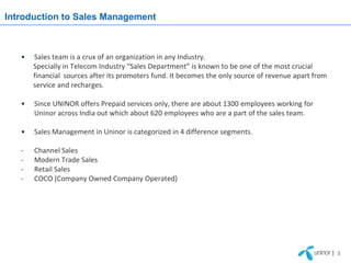 Introduction to Sales Management



   •   Sales team is a crux of an organization in any Industry.
       Specially in Telecom Industry “Sales Department” is known to be one of the most crucial
       financial sources after its promoters fund. It becomes the only source of revenue apart from
       service and recharges.

   •   Since UNINOR offers Prepaid services only, there are about 1300 employees working for
       Uninor across India out which about 620 employees who are a part of the sales team.

   •   Sales Management in Uninor is categorized in 4 difference segments.

   -   Channel Sales
   -   Modern Trade Sales
   -   Retail Sales
   -   COCO (Company Owned Company Operated)




                                                                                                      | 3
 