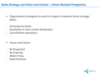 Sales Strategy and Vision and Culture – Uninor Mumbai Prospective



   • Organizations strategizes to reach its targets is based on three strategic
     pillars

   -   Servicing the basics
   -   Excellence in mass market distribution
   -   Cost efficient operations


   • Vision and Culture

   -   Be Respectful
   -   Be Inspiring
   -   Make it Easy
   -   Keep Promises



                                                                                  | 6
 