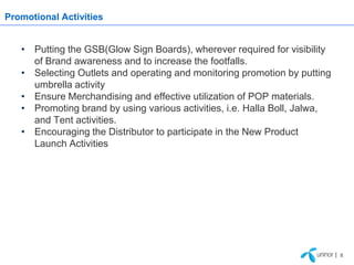 Promotional Activities


   • Putting the GSB(Glow Sign Boards), wherever required for visibility
     of Brand awareness and to increase the footfalls.
   • Selecting Outlets and operating and monitoring promotion by putting
     umbrella activity
   • Ensure Merchandising and effective utilization of POP materials.
   • Promoting brand by using various activities, i.e. Halla Boll, Jalwa,
     and Tent activities.
   • Encouraging the Distributor to participate in the New Product
     Launch Activities




                                                                            | 8
 