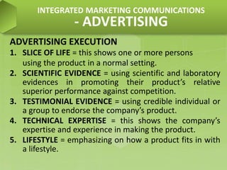 ADVERTISING EXECUTION
1. SLICE OF LIFE = this shows one or more persons
using the product in a normal setting.
2. SCIENTIFIC EVIDENCE = using scientific and laboratory
evidences in promoting their product’s relative
superior performance against competition.
3. TESTIMONIAL EVIDENCE = using credible individual or
a group to endorse the company’s product.
4. TECHNICAL EXPERTISE = this shows the company’s
expertise and experience in making the product.
5. LIFESTYLE = emphasizing on how a product fits in with
a lifestyle.
INTEGRATED MARKETING COMMUNICATIONS
- ADVERTISING
 