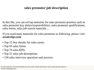 sales promoter job description
In this file, you can ref top materials for sales promoter position such as
sales promoter key duties/responsibilities, sales promoter qualifications,
sales forms, sales job search materials…
If you need more materials for sales promoter as following, please visit:
azsalestips.com
• Top 12 free ebooks for sales career
• Top 85 sales forms
• Top 74 sales KPIs
• Top 21 sales job descriptions
• 150 sales interview questions and answers
For top materials: Top 12 free ebooks for sales career, top 85 sales forms, top 21 sales job descriptions ...
Pls visit: azsalestips.com
 
