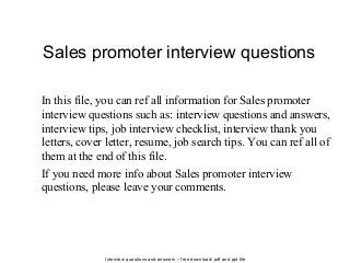Interview questions and answers – free download/ pdf and ppt file
Sales promoter interview questions
In this file, you can ref all information for Sales promoter
interview questions such as: interview questions and answers,
interview tips, job interview checklist, interview thank you
letters, cover letter, resume, job search tips. You can ref all of
them at the end of this file.
If you need more info about Sales promoter interview
questions, please leave your comments.
 