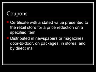 Coupons
 Certificate with a stated value presented to
the retail store for a price reduction on a
specified item
 Distributed in newspapers or magazines,
door-to-door, on packages, in stores, and
by direct mail
 