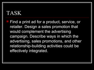 TASK
 Find a print ad for a product, service, or
retailer. Design a sales promotion that
would complement the advertising
campaign. Describe ways in which the
advertising, sales promotions, and other
relationship-building activities could be
effectively integrated.
 