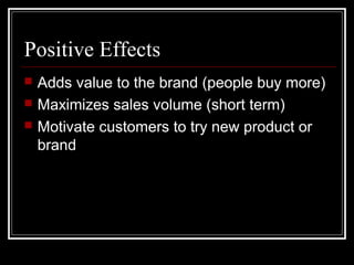 Positive Effects
 Adds value to the brand (people buy more)
 Maximizes sales volume (short term)
 Motivate customers to try new product or
brand
 