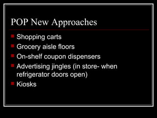 POP New Approaches
 Shopping carts
 Grocery aisle floors
 On-shelf coupon dispensers
 Advertising jingles (in store- when
refrigerator doors open)
 Kiosks
 