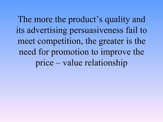 The more the product’s quality and its advertising persuasiveness fail to meet competition, the greater is the need for promotion to improve the price – value relationship 