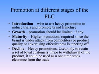 Promotion at different stages of the PLC Introduction  – wise to use heavy promotion to induce trials and promote brand franchise Growth  – promotion should be limited ,if any Maturity  – Higher promotions required since the brand is under attack from competitors or product quality or advertising effectiveness is tapering off Decline  – Heavy promotions. Used only to retain a set of loyal customers. Prior to withdrawal of the product, it could be used as a one time stock clearance from the trade 