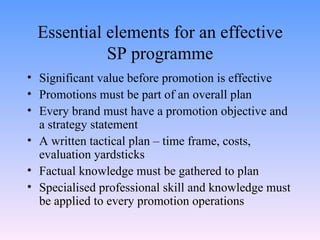 Essential elements for an effective SP programme Significant value before promotion is effective Promotions must be part of an overall plan Every brand must have a promotion objective and a strategy statement A written tactical plan – time frame, costs, evaluation yardsticks Factual knowledge must be gathered to plan Specialised professional skill and knowledge must be applied to every promotion operations 