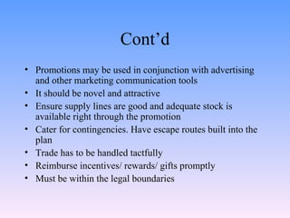Cont’d Promotions may be used in conjunction with advertising and other marketing communication tools It should be novel and attractive Ensure supply lines are good and adequate stock is available right through the promotion Cater for contingencies. Have escape routes built into the plan Trade has to be handled tactfully Reimburse incentives/ rewards/ gifts promptly Must be within the legal boundaries 