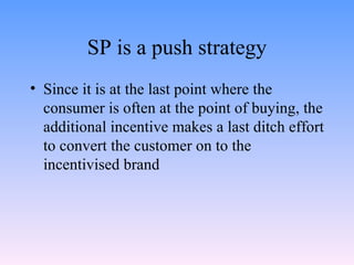 SP is a push strategy Since it is at the last point where the consumer is often at the point of buying, the additional incentive makes a last ditch effort to convert the customer on to the incentivised brand  