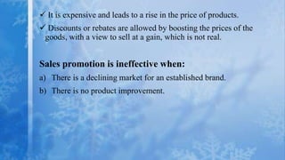  It is expensive and leads to a rise in the price of products.
 Discounts or rebates are allowed by boosting the prices of the
 goods, with a view to sell at a gain, which is not real.


Sales promotion is ineffective when:
a) There is a declining market for an established brand.
b) There is no product improvement.
 