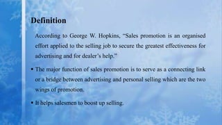 Definition
 According to George W. Hopkins, “Sales promotion is an organised
 effort applied to the selling job to secure the greatest effectiveness for
 advertising and for dealer’s help.”

 The major function of sales promotion is to serve as a connecting link
 or a bridge between advertising and personal selling which are the two
 wings of promotion.

 It helps salesmen to boost up selling.
 