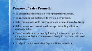 Purpose of Sales Promotion
 To disseminate information to the potential customers.
 To encourage the customers to try to a new product.
 Sales promotions yield faster responses in sales than advertising.
 Sales promotion is considered as a special selling effort to
 accelerate sales.
 Brand switchers are primarily looking for low price, good value
 and premiums. Sales promotions are likely to turn them into loyal
 brand users.
 It helps to defeat competitor’s promotional activities.
 