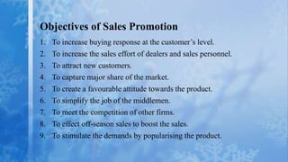 Objectives of Sales Promotion
1.   To increase buying response at the customer’s level.
2.   To increase the sales effort of dealers and sales personnel.
3.   To attract new customers.
4.   To capture major share of the market.
5.   To create a favourable attitude towards the product.
6.   To simplify the job of the middlemen.
7.   To meet the competition of other firms.
8.   To effect off-season sales to boost the sales.
9.   To stimulate the demands by popularising the product.
 