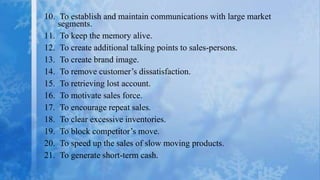 10. To establish and maintain communications with large market
    segments.
11. To keep the memory alive.
12. To create additional talking points to sales-persons.
13. To create brand image.
14. To remove customer’s dissatisfaction.
15. To retrieving lost account.
16. To motivate sales force.
17. To encourage repeat sales.
18. To clear excessive inventories.
19. To block competitor’s move.
20. To speed up the sales of slow moving products.
21. To generate short-term cash.
 