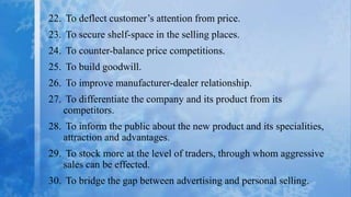 22. To deflect customer’s attention from price.
23. To secure shelf-space in the selling places.
24. To counter-balance price competitions.
25. To build goodwill.
26. To improve manufacturer-dealer relationship.
27. To differentiate the company and its product from its
   competitors.
28. To inform the public about the new product and its specialities,
   attraction and advantages.
29. To stock more at the level of traders, through whom aggressive
   sales can be effected.
30. To bridge the gap between advertising and personal selling.
 