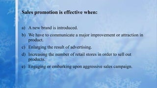 Sales promotion is effective when:

a) A new brand is introduced.
b) We have to communicate a major improvement or attraction in
   product.
c) Enlarging the result of advertising.
d) Increasing the number of retail stores in order to sell out
   products.
e) Engaging or embarking upon aggressive sales campaign.
 