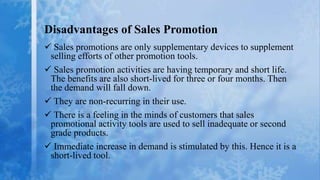 Disadvantages of Sales Promotion
 Sales promotions are only supplementary devices to supplement
 selling efforts of other promotion tools.
 Sales promotion activities are having temporary and short life.
 The benefits are also short-lived for three or four months. Then
 the demand will fall down.
 They are non-recurring in their use.
 There is a feeling in the minds of customers that sales
 promotional activity tools are used to sell inadequate or second
 grade products.
 Immediate increase in demand is stimulated by this. Hence it is a
 short-lived tool.
 