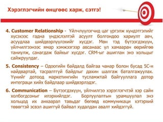 4. Customer Relationship - Үйлчлүүлэгчид цаг үргэлж хүндэтгэлийг
хүсэхээс гадна үндэслэлтэй асуулт болгондоо хариулт авч,
асуудлаа шийдвэрлүүлэхийг хүсдэг. Мөн тэд бүтээгдэхүүн,
үйлчилгээнээс ямар хэмжээгээр авсанаас үл хамааран өөрийгөө
таниулж, санагдаж байхыг хүсдэг. CRM-ыг ашиглан энэ хольцыг
сайжруулдаг.
5. Consistency – Одоогийн байдалд байгаа чанар болон бусад 5C-н
найдвартай, тасралтгүй байдлыг дахин шалгаж баталгажуулах.
Үүнийг дотоод маркетингийн тусламжтай байгууллага дотор
интеграци хийх байдлаар шийдвэрлэдэг.
6. Communication – Бүтээгдэхүүн, үйлчилгээ хэрэглэгчтэй хэр сайн
холбогдсоныг илэрхийлдэг. Борлуулалтын урамшуулал энэ
хольцод их анхаарал тавьдаг бөгөөд коммуникаци хэтэрхий
төвөгтэй эсвэл ашиггүй байвал худалдан авалт хийдэггүй.
Хэрэглэгчийн өнцгөөс харж, сэтгэ!
 