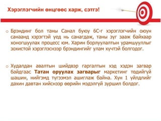o Брэндинг бол таны Санал буюу 6C-г хэрэглэгчийн оюун
санаанд хэрэгтэй үед нь санагдаж, таны зүг зааж байхаар
хоногшуулах процесс юм. Харин борлуулалтын урамшууллыг
зохистой хэрэглэснээр брэндингийг улам хүчтэй болгодог.
o Худалдан авалтын шийдвэр гаргалтын хэд хэдэн загвар
байдгаас Татан оруулах загварыг маркетинг төдийгүй
шашин, нийгэмд түгээмэл ашиглаж байна. Хүн 1 үйлдлийг
дахин давтан хийснээр өөрийн мэдэлгүй зуршил болдог.
Хэрэглэгчийн өнцгөөс харж, сэтгэ!
 
