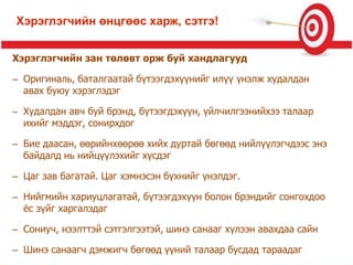 Хэрэглэгчийн зан төлөвт орж буй хандлагууд
– Оригиналь, баталгаатай бүтээгдэхүүнийг илүү үнэлж худалдан
авах буюу хэрэглэдэг
– Худалдан авч буй брэнд, бүтээгдэхүүн, үйлчилгээнийхээ талаар
ихийг мэддэг, сонирхдог
– Бие даасан, өөрийнхөөрөө хийх дуртай бөгөөд нийлүүлэгчдээс энэ
байдалд нь нийцүүлэхийг хүсдэг
– Цаг зав багатай. Цаг хэмнэсэн бүхнийг үнэлдэг.
– Нийгмийн хариуцлагатай, бүтээгдэхүүн болон брэндийг сонгохдоо
ѐс зүйг харгалздаг
– Сониуч, нээлттэй сэтгэлгээтэй, шинэ санааг хүлээн авахдаа сайн
– Шинэ санаагч дэмжигч бөгөөд үүний талаар бусдад тараадаг
Хэрэглэгчийн өнцгөөс харж, сэтгэ!
 