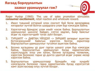 Roger Hyslop (1960): The use of sales promotion stimulates
consumer excitement, retail reaction and wholesale reward.
1. Ижил түвшний хэтэрхий олон сонголт бий болж өрсөлдөөнд
ялгаралыг хүчтэй болгох шаардлага улам бүр нэмэгдэж байна.
2. Хэрэглэгчид брэндээс улам ихийг нэхэж байна. Борлуулалтын
урамшуулал шинэлэг байдал, сэтгэл хөдлөл, баяр баяслыг
өгдөг нь хэрэглэгчдийг татах зүйл болдог.
3. ТУРШИЛТ -> ДАВТАН ҮЙЛДЭЛ -> ЗУРШИЛ загварыг ашиглан
бүтээгдэхүүнийг байнгын хэрэглээ болгох зорилгоор
Борлуулалтын урамшууллыг түгээмэл ашиглаж байна.
4. Богино хугацааны үр дүнг гаргах шахалт улам бүр нэмэгдэж
байна. Борлуулалтын урамшуулал бусад маркетингийн
хэрэгслүүдээс илүү уян хатан, богино хугацаанд төлөвлөж,
хэрэглэж болохоос гадна үр дүнгээ удалгүй өгдөг учраас ихээр
хэрэглэж байна.
5. Борлуулалтын урамшууллаар брэндийн нэр хүндийг
нэмэгдүүлж болохоос гадна маркетингийн бусад хэрэгсэлтэй
хамт ашигласнаар илүү хүчтэй болдог.
Яагаад борлуулалтын
заавал урамшуулал гэж?
 