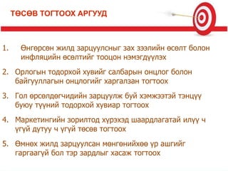 1. Өнгөрсөн жилд зарцуулсныг зах зээлийн өсөлт болон
инфляцийн өсөлтийг тооцон нэмэгдүүлэх
2. Орлогын тодорхой хувийг салбарын онцлог болон
байгууллагын онцлогийг харгалзан тогтоох
3. Гол өрсөлдөгчидийн зарцуулж буй хэмжээтэй тэнцүү
буюу түүний тодорхой хувиар тогтоох
4. Маркетингийн зорилтод хүрэхэд шаардлагатай илүү ч
үгүй дутуу ч үгүй төсөв тогтоох
5. Өмнөх жилд зарцуулсан мөнгөнийхөө үр ашгийг
гаргаагүй бол тэр зардлыг хасаж тогтоох
ТӨСӨВ ТОГТООХ АРГУУД
 