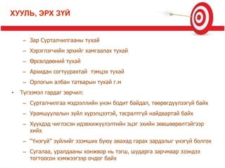 – Зар Сурталчилгааны тухай
– Хэрэглэгчийн эрхийг хамгаалах тухай
– Өрсөлдөөний тухай
– Архидан согтуурахтай тэмцэх тухай
– Орлогын албан татварын тухай г.м
• Түгээмэл гардаг зөрчил:
– Сурталчилгаа мэдээллийн үнэн бодит байдал, төөрөгдүүлээгүй байх
– Урамшуулалын зүйл хүрэлцээтэй, тасралтгүй найдвартай байх
– Хүүхдэд чиглэсэн идэвхижүүлэлтийн эцэг эхийн зөвшөөрөлтэйгээр
хийх
– “Үнэгүй” зүйлийг эзэмших буюу авахад гарах зардалыг үнэгүй болгох
– Сугалаа, уралдааны хонжвор нь тэгш, шударга зарчмаар эзэндээ
тогтоосон хэмжээгээр очдог байх
ХУУЛЬ, ЭРХ ЗҮЙ
 