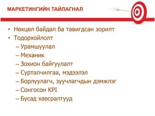 • Нөхцөл байдал ба тавигдсан зорилт
• Тодорхойлолт
– Урамшуулал
– Механик
– Зохион байгуулалт
– Сурталчилгаа, мэдээлэл
– Борлуулагч, зуучлагчдын дэмжлэг
– Сонгосон KPI
– Бусад хавсралтууд
МАРКЕТИНГИЙН ТАЙЛАГНАЛ
 