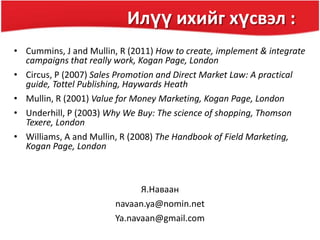 Илүү ихийг хүсвэл :
• Cummins, J and Mullin, R (2011) How to create, implement & integrate
campaigns that really work, Kogan Page, London
• Circus, P (2007) Sales Promotion and Direct Market Law: A practical
guide, Tottel Publishing, Haywards Heath
• Mullin, R (2001) Value for Money Marketing, Kogan Page, London
• Underhill, P (2003) Why We Buy: The science of shopping, Thomson
Texere, London
• Williams, A and Mullin, R (2008) The Handbook of Field Marketing,
Kogan Page, London
Я.Наваан
navaan.ya@nomin.net
Ya.navaan@gmail.com
 