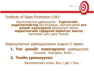 Institute of Sales Promotion (UK):
Борлуулалтын урамшуулал - Стратегийн
үндэслэлтэйгээр бүтээгдэхүүн, үйлчилгээний үнэ
цэнийг нэмэгдүүлж борлуулалт болон
маркетингийн тодорхой зорилтыг хангах
тактикийн цогц арга техник.
Борлуулалтын урамшуулалын үндсэн 2 төрөл:
1. Үнэ цэнийг нэмэгдүүлэх урамшуулал
Сугалаа, Уралдаан, Бэлэг ...
2. Үнийн урамшуулал
Хөнгөлөлтийн купон, Buy 1 get 1 free...
 