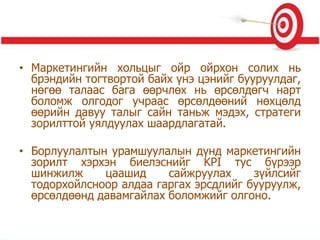 • Маркетингийн хольцыг ойр ойрхон солих нь
брэндийн тогтвортой байх үнэ цэнийг бууруулдаг,
нөгөө талаас бага өөрчлөх нь өрсөлдөгч нарт
боломж олгодог учраас өрсөлдөөний нөхцөлд
өөрийн давуу талыг сайн таньж мэдэх, стратеги
зорилттой уялдуулах шаардлагатай.
• Борлуулалтын урамшуулалын дүнд маркетингийн
зорилт хэрхэн биелэснийг KPI тус бүрээр
шинжилж цаашид сайжруулах зүйлсийг
тодорхойлсноор алдаа гаргах эрсдлийг бууруулж,
өрсөлдөөнд давамгайлах боломжийг олгоно.
 
