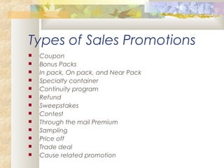 Types of Sales Promotions
 Coupon
 Bonus Packs
 In pack, On pack, and Near Pack
 Specialty container
 Continuity program
 Refund
 Sweepstakes
 Contest
 Through the mail Premium
 Sampling
 Price off
 Trade deal
 Cause related promotion
 