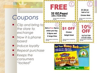 Coupons
 Clip and bring to
the store to
exchange
 Now it is phone
based
 Induce loyalty
 Repeat purchase
 Keeps the
consumers
“locked”
 