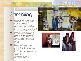 Sampling
 Used when the
consumer is
unaware of the
brand or product
 Product buying is
prone to retail
channel based
trial
 Use when the
product can be
broken down into
smaller
dimensions
 
