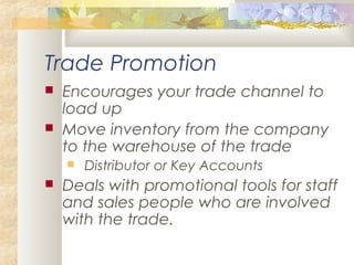 Trade Promotion
 Encourages your trade channel to
load up
 Move inventory from the company
to the warehouse of the trade
 Distributor or Key Accounts
 Deals with promotional tools for staff
and sales people who are involved
with the trade.
 
