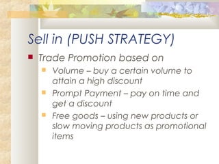 Sell in (PUSH STRATEGY)
 Trade Promotion based on
 Volume – buy a certain volume to
attain a high discount
 Prompt Payment – pay on time and
get a discount
 Free goods – using new products or
slow moving products as promotional
items
 