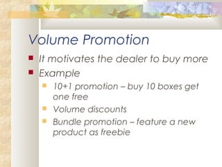 Volume Promotion
 It motivates the dealer to buy more
 Example
 10+1 promotion – buy 10 boxes get
one free
 Volume discounts
 Bundle promotion – feature a new
product as freebie
 