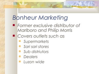 Bonheur Marketing
 Former exclusive distributor of
Marlboro and Philip Morris
 Covers outlets such as
 Supermarkets
 Sari sari stores
 Sub distriutors
 Dealers
 Luzon wide
 