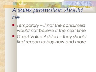 A sales promotion should
be
 Temporary – if not the consumers
would not believe it the next time
 Great Value Added – they should
find reason to buy now and more
 