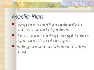 Media Plan
 Using each medium optimally to
achieve brand objectives
 It is all about making the right mix or
right allocation of budgets
 Hitting consumers where it matters
most
 