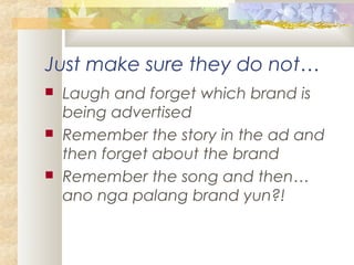 Just make sure they do not…
 Laugh and forget which brand is
being advertised
 Remember the story in the ad and
then forget about the brand
 Remember the song and then…
ano nga palang brand yun?!
 