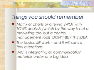 Things you should remember
 Matrix or charts or altering SWOT with
TOWS analysis (which by the way is not a
marketing tool but a central
management tool) DON’T BUY THE IDEA
 The basics still work – and it will sans a
few alterations
 IMC is integrating all communication
materials under one big idea
 