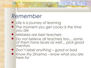Remember
 Life is a journey of learning
 The moment you get cocky is the time
you die
 Mistakes are best teachers
 Do not believe all teachers too… some
of them have issues as well… pick good
mentors
 Don’t label anything – good or bad
 Know thy Dharma – know what you are
here for
 