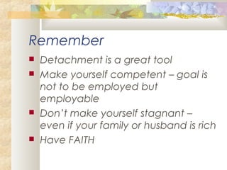 Remember
 Detachment is a great tool
 Make yourself competent – goal is
not to be employed but
employable
 Don’t make yourself stagnant –
even if your family or husband is rich
 Have FAITH
 