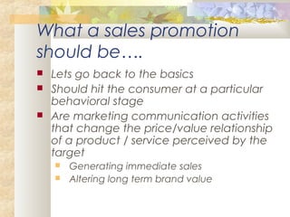 What a sales promotion
should be….
 Lets go back to the basics
 Should hit the consumer at a particular
behavioral stage
 Are marketing communication activities
that change the price/value relationship
of a product / service perceived by the
target
 Generating immediate sales
 Altering long term brand value
 