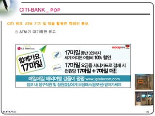 122
① ATM 기 대기화면 광고
CITI-BANK _ POP
CITI 뱅크 ATM 기기 및 점을 활용한 캠페인 홍보
 