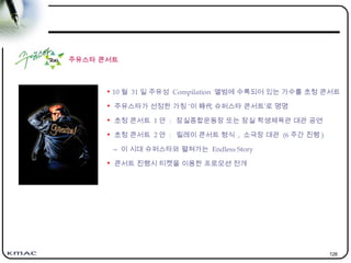 128
주유스타 콘서트
• 10 월 31 일 주유성 Compilation 앨범에 수록되어 있는 가수를 초청 콘서트
• 주유스타가 선정한 가칭 ‘이 時代 슈퍼스타 콘서트’로 명명
• 초청 콘서트 1 안 : 잠실종합운동장 또는 잠실 학생체육관 대관 공연
• 초청 콘서트 2 안 : 릴레이 콘서트 형식 , 소극장 대관 (6 주간 진행 )
→ 이 시대 슈퍼스타와 펼쳐가는 Endless Story
• 콘서트 진행시 티켓을 이용한 프로모션 전개
 